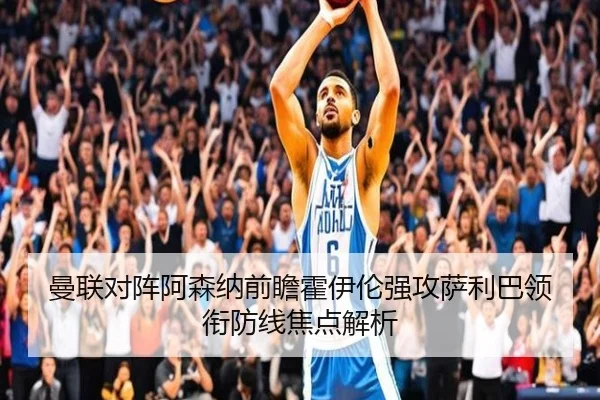 曼联对阵阿森纳前瞻霍伊伦强攻萨利巴领衔防线焦点解析