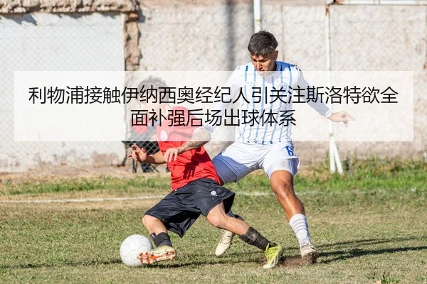 利物浦接触伊纳西奥经纪人引关注斯洛特欲全面补强后场出球体系